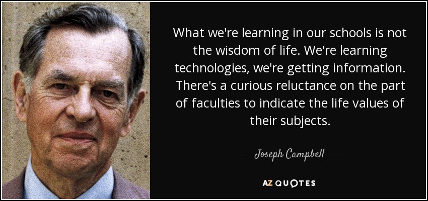 What we're learning in our schools is not the wisdom of life. We're learning technologies, we're getting information. There's a curious reluctance on the part of faculties to indicate the life values of their subjects. - Joseph Campbell