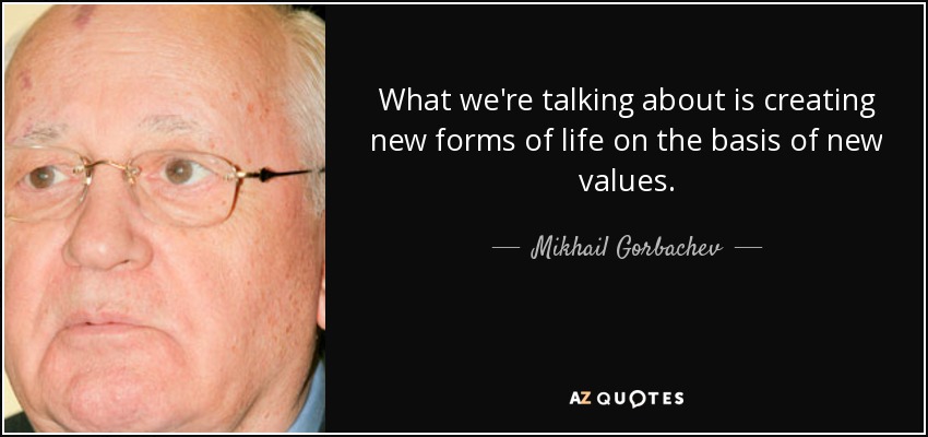 What we're talking about is creating new forms of life on the basis of new values. - Mikhail Gorbachev