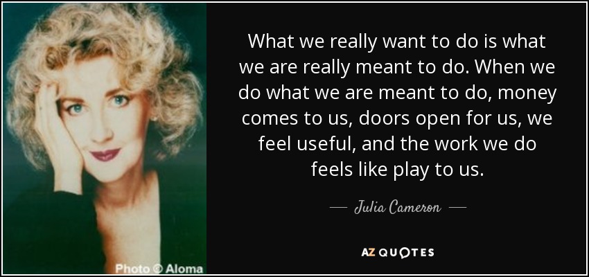 What we really want to do is what we are really meant to do. When we do what we are meant to do, money comes to us, doors open for us, we feel useful, and the work we do feels like play to us. - Julia Cameron