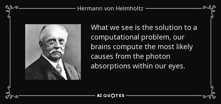 What we see is the solution to a computational problem, our brains compute the most likely causes from the photon absorptions within our eyes. - Hermann von Helmholtz