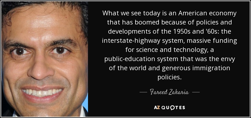 What we see today is an American economy that has boomed because of policies and developments of the 1950s and '60s: the interstate-highway system, massive funding for science and technology, a public-education system that was the envy of the world and generous immigration policies. - Fareed Zakaria
