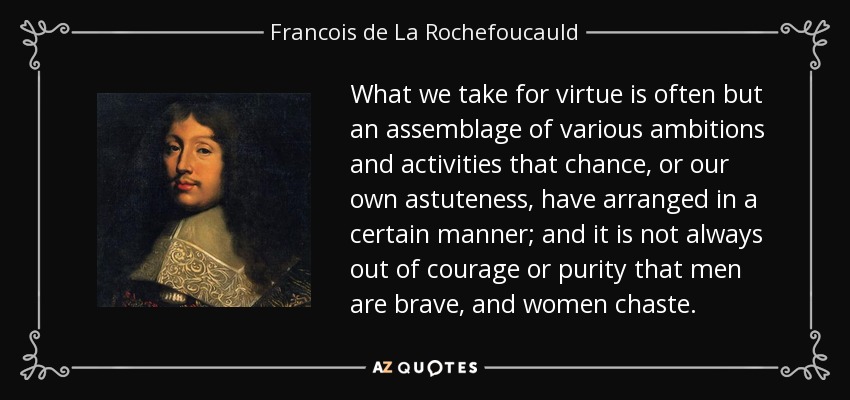 What we take for virtue is often but an assemblage of various ambitions and activities that chance, or our own astuteness, have arranged in a certain manner; and it is not always out of courage or purity that men are brave, and women chaste. - Francois de La Rochefoucauld