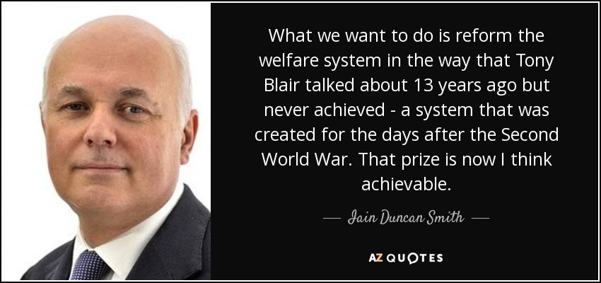 What we want to do is reform the welfare system in the way that Tony Blair talked about 13 years ago but never achieved - a system that was created for the days after the Second World War. That prize is now I think achievable. - Iain Duncan Smith