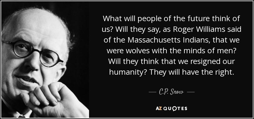 What will people of the future think of us? Will they say, as Roger Williams said of the Massachusetts Indians, that we were wolves with the minds of men? Will they think that we resigned our humanity? They will have the right. - C.P. Snow