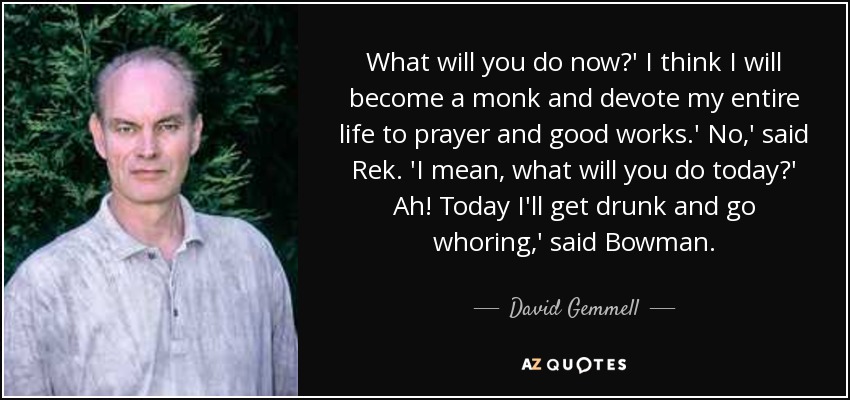 What will you do now?' I think I will become a monk and devote my entire life to prayer and good works.' No,' said Rek. 'I mean, what will you do today?' Ah! Today I'll get drunk and go whoring,' said Bowman. - David Gemmell