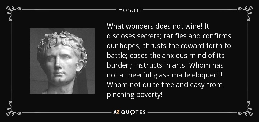 What wonders does not wine! It discloses secrets; ratifies and confirms our hopes; thrusts the coward forth to battle; eases the anxious mind of its burden; instructs in arts. Whom has not a cheerful glass made eloquent! Whom not quite free and easy from pinching poverty! - Horace
