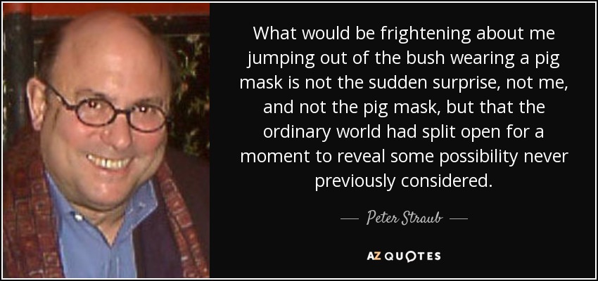 What would be frightening about me jumping out of the bush wearing a pig mask is not the sudden surprise, not me, and not the pig mask, but that the ordinary world had split open for a moment to reveal some possibility never previously considered. - Peter Straub