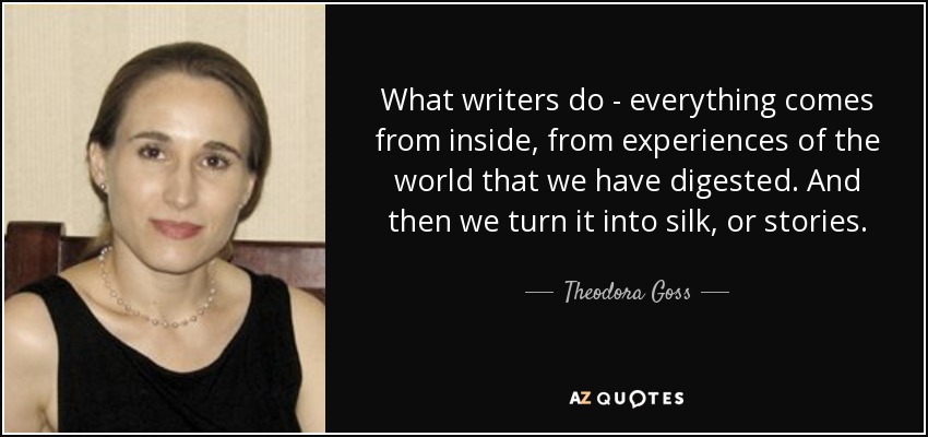 What writers do - everything comes from inside, from experiences of the world that we have digested. And then we turn it into silk, or stories. - Theodora Goss