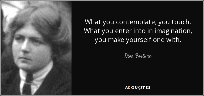 What you contemplate, you touch. What you enter into in imagination, you make yourself one with. - Dion Fortune