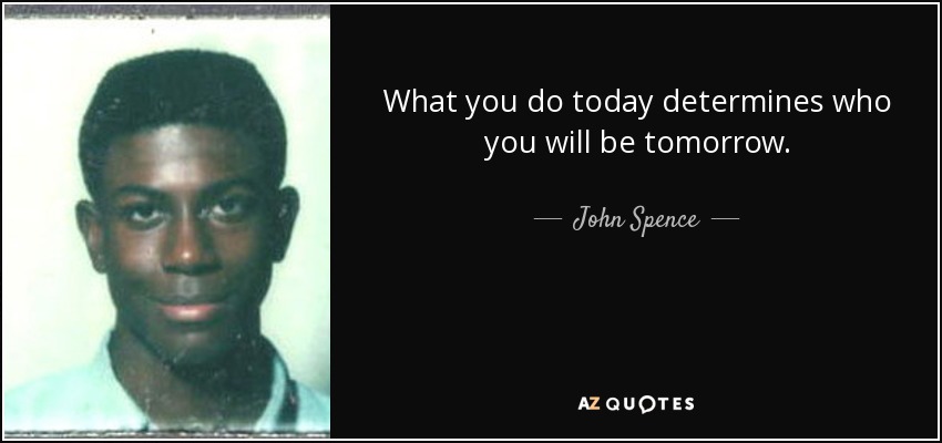 What you do today determines who you will be tomorrow. - John Spence