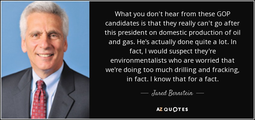 What you don't hear from these GOP candidates is that they really can't go after this president on domestic production of oil and gas. He's actually done quite a lot. In fact, I would suspect they're environmentalists who are worried that we're doing too much drilling and fracking, in fact. I know that for a fact. - Jared Bernstein