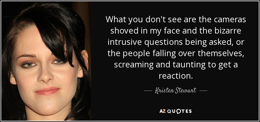 What you don't see are the cameras shoved in my face and the bizarre intrusive questions being asked, or the people falling over themselves, screaming and taunting to get a reaction. - Kristen Stewart