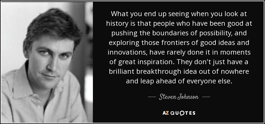 What you end up seeing when you look at history is that people who have been good at pushing the boundaries of possibility, and exploring those frontiers of good ideas and innovations, have rarely done it in moments of great inspiration. They don't just have a brilliant breakthrough idea out of nowhere and leap ahead of everyone else. - Steven Johnson