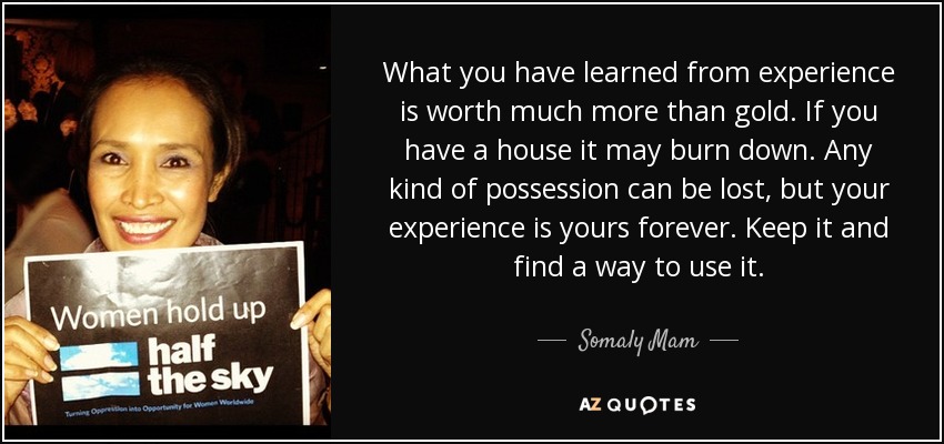 What you have learned from experience is worth much more than gold. If you have a house it may burn down. Any kind of possession can be lost, but your experience is yours forever. Keep it and find a way to use it. - Somaly Mam