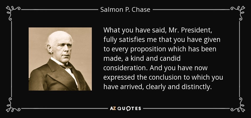 What you have said, Mr. President, fully satisfies me that you have given to every proposition which has been made, a kind and candid consideration. And you have now expressed the conclusion to which you have arrived, clearly and distinctly. - Salmon P. Chase