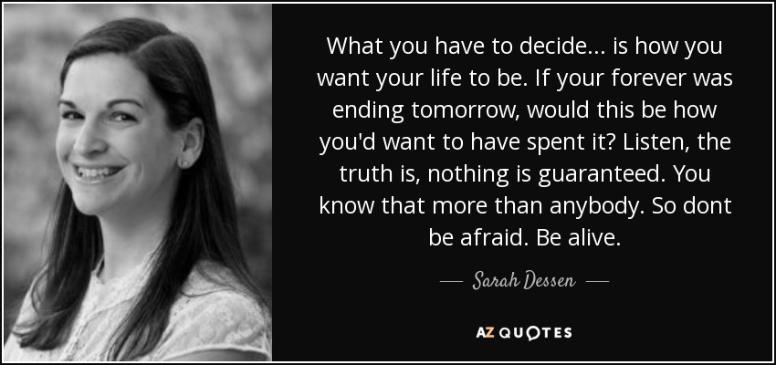 What you have to decide... is how you want your life to be. If your forever was ending tomorrow, would this be how you'd want to have spent it? Listen, the truth is, nothing is guaranteed. You know that more than anybody. So dont be afraid. Be alive. - Sarah Dessen