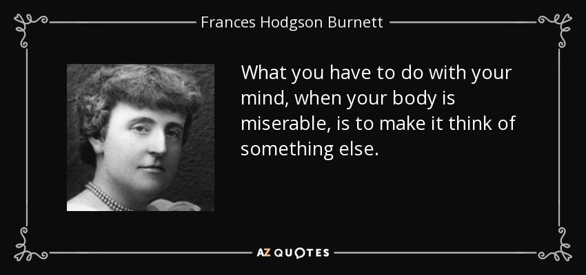 What you have to do with your mind, when your body is miserable, is to make it think of something else. - Frances Hodgson Burnett