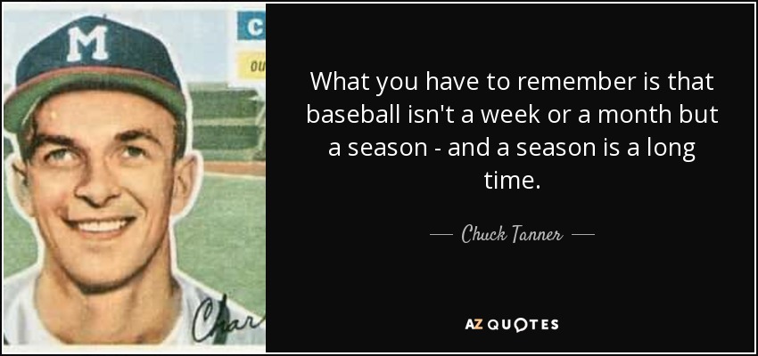 What you have to remember is that baseball isn't a week or a month but a season - and a season is a long time. - Chuck Tanner