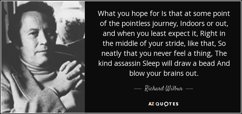 What you hope for Is that at some point of the pointless journey, Indoors or out, and when you least expect it, Right in the middle of your stride, like that, So neatly that you never feel a thing, The kind assassin Sleep will draw a bead And blow your brains out. - Richard Wilbur