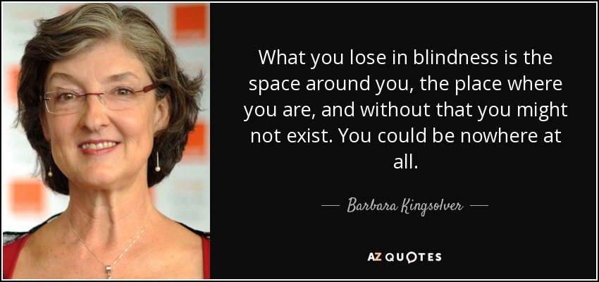 What you lose in blindness is the space around you, the place where you are, and without that you might not exist. You could be nowhere at all. - Barbara Kingsolver