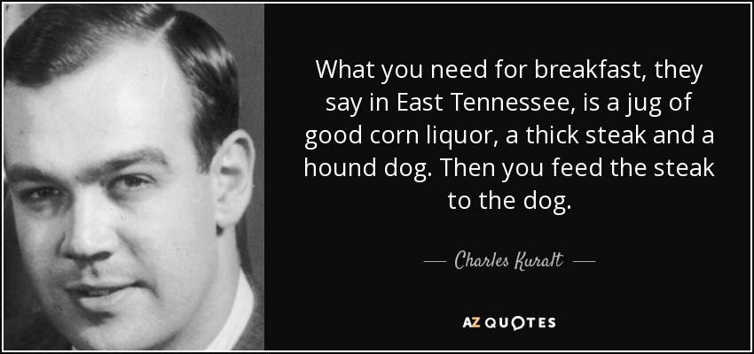What you need for breakfast, they say in East Tennessee, is a jug of good corn liquor, a thick steak and a hound dog. Then you feed the steak to the dog. - Charles Kuralt