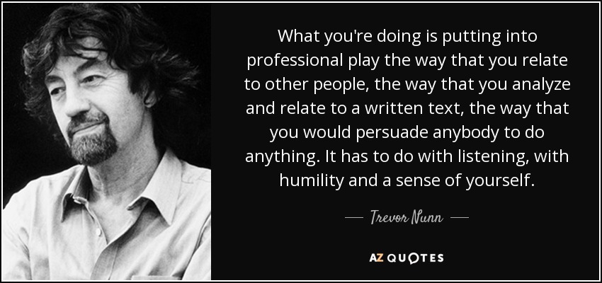 What you're doing is putting into professional play the way that you relate to other people, the way that you analyze and relate to a written text, the way that you would persuade anybody to do anything. It has to do with listening, with humility and a sense of yourself. - Trevor Nunn