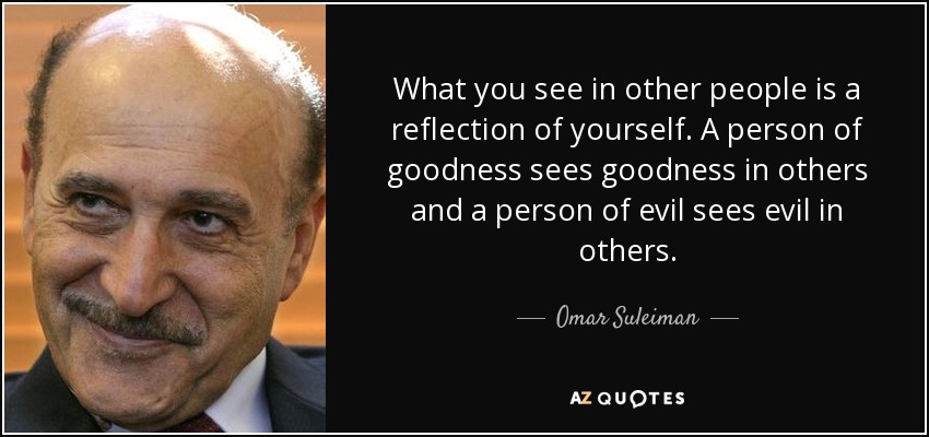 What you see in other people is a reflection of yourself. A person of goodness sees goodness in others and a person of evil sees evil in others. - Omar Suleiman