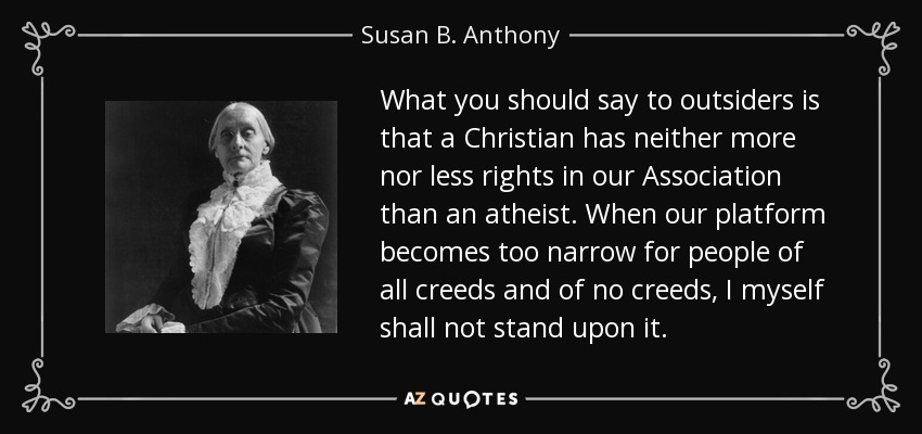 What you should say to outsiders is that a Christian has neither more nor less rights in our Association than an atheist. When our platform becomes too narrow for people of all creeds and of no creeds, I myself shall not stand upon it. - Susan B. Anthony