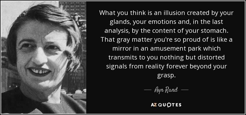 What you think is an illusion created by your glands, your emotions and, in the last analysis, by the content of your stomach. That gray matter you're so proud of is like a mirror in an amusement park which transmits to you nothing but distorted signals from reality forever beyond your grasp. - Ayn Rand
