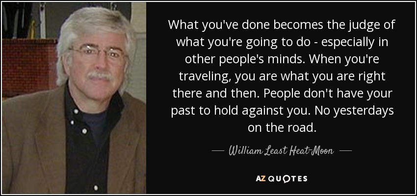 What you've done becomes the judge of what you're going to do - especially in other people's minds. When you're traveling, you are what you are right there and then. People don't have your past to hold against you. No yesterdays on the road. - William Least Heat-Moon