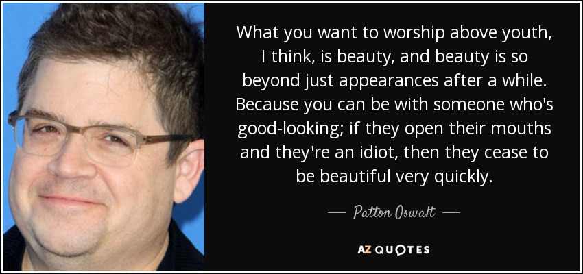 What you want to worship above youth, I think, is beauty, and beauty is so beyond just appearances after a while. Because you can be with someone who's good-looking; if they open their mouths and they're an idiot, then they cease to be beautiful very quickly. - Patton Oswalt