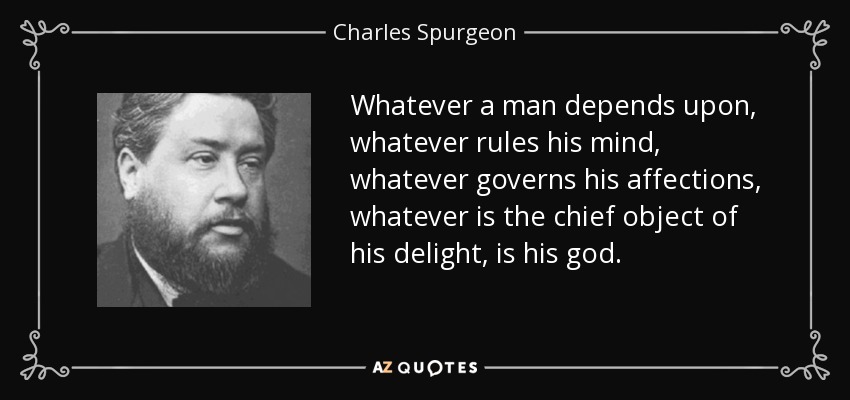 Whatever a man depends upon, whatever rules his mind, whatever governs his affections, whatever is the chief object of his delight, is his god. - Charles Spurgeon