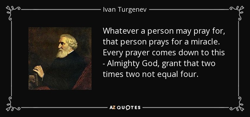 Whatever a person may pray for, that person prays for a miracle. Every prayer comes down to this - Almighty God, grant that two times two not equal four. - Ivan Turgenev