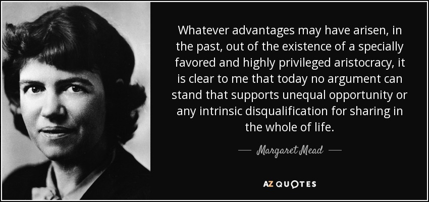 Whatever advantages may have arisen, in the past, out of the existence of a specially favored and highly privileged aristocracy, it is clear to me that today no argument can stand that supports unequal opportunity or any intrinsic disqualification for sharing in the whole of life. - Margaret Mead
