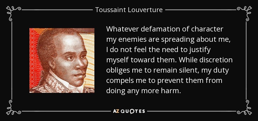 Whatever defamation of character my enemies are spreading about me, I do not feel the need to justify myself toward them. While discretion obliges me to remain silent, my duty compels me to prevent them from doing any more harm. - Toussaint Louverture