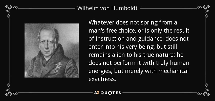 Whatever does not spring from a man's free choice, or is only the result of instruction and guidance, does not enter into his very being, but still remains alien to his true nature; he does not perform it with truly human energies, but merely with mechanical exactness. - Wilhelm von Humboldt