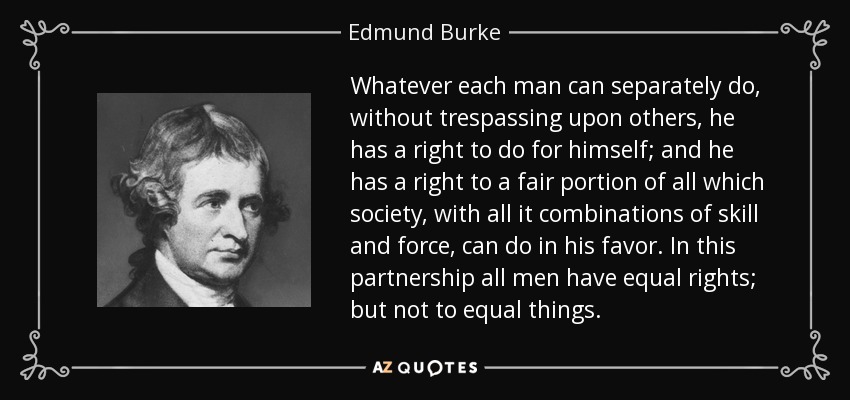 Whatever each man can separately do, without trespassing upon others, he has a right to do for himself; and he has a right to a fair portion of all which society, with all it combinations of skill and force, can do in his favor. In this partnership all men have equal rights; but not to equal things. - Edmund Burke