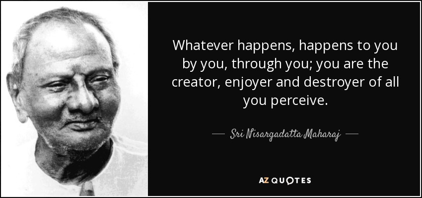 Whatever happens, happens to you by you, through you; you are the creator, enjoyer and destroyer of all you perceive. - Sri Nisargadatta Maharaj