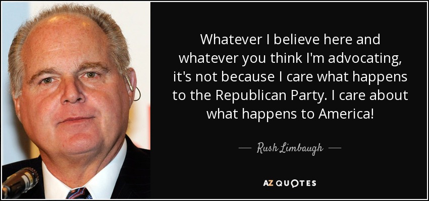 Whatever I believe here and whatever you think I'm advocating, it's not because I care what happens to the Republican Party. I care about what happens to America! - Rush Limbaugh