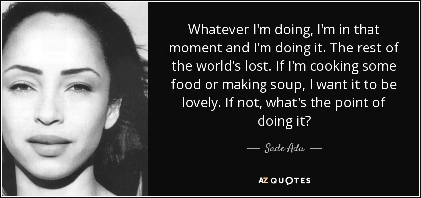 Whatever I'm doing, I'm in that moment and I'm doing it. The rest of the world's lost. If I'm cooking some food or making soup, I want it to be lovely. If not, what's the point of doing it? - Sade Adu