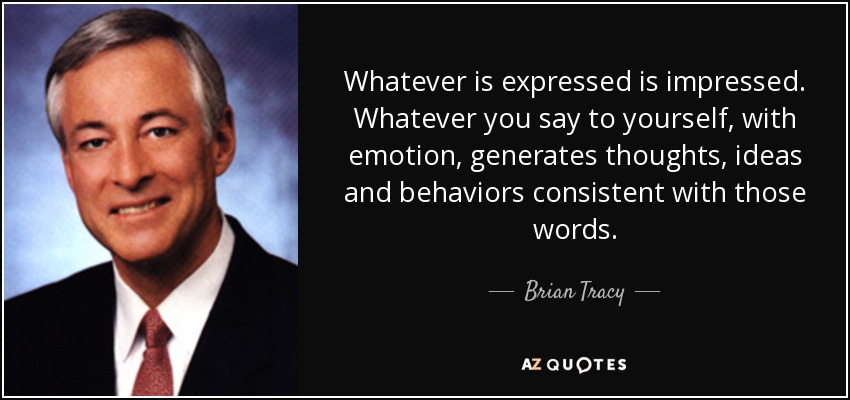 Whatever is expressed is impressed. Whatever you say to yourself, with emotion, generates thoughts, ideas and behaviors consistent with those words. - Brian Tracy