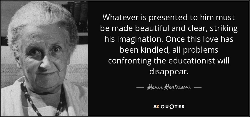 Whatever is presented to him must be made beautiful and clear, striking his imagination. Once this love has been kindled, all problems confronting the educationist will disappear. - Maria Montessori