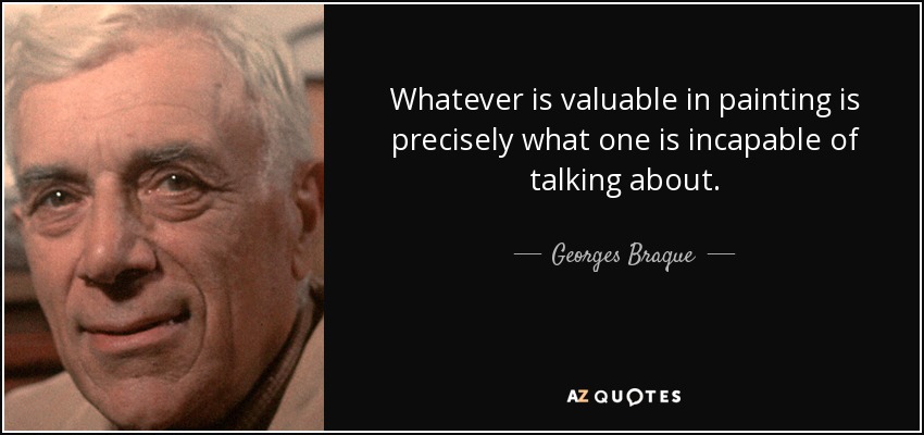 Whatever is valuable in painting is precisely what one is incapable of talking about. - Georges Braque