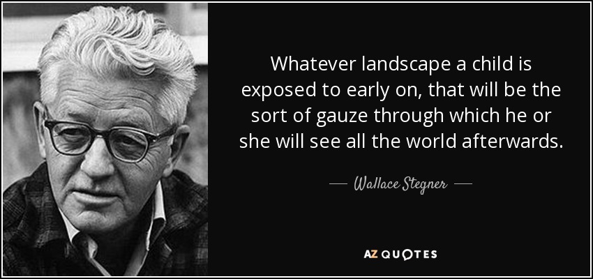 Whatever landscape a child is exposed to early on, that will be the sort of gauze through which he or she will see all the world afterwards. - Wallace Stegner