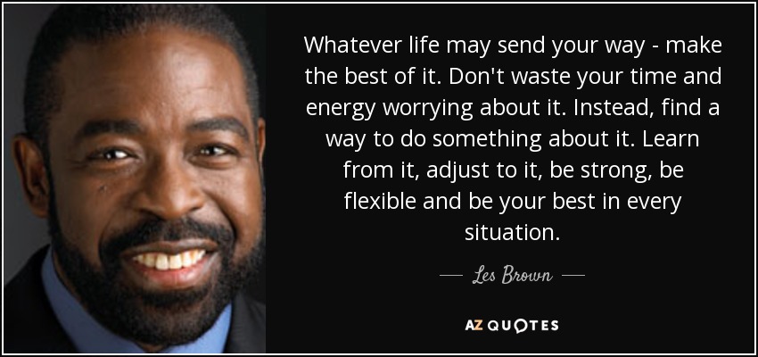 Whatever life may send your way - make the best of it. Don't waste your time and energy worrying about it. Instead, find a way to do something about it. Learn from it, adjust to it, be strong, be flexible and be your best in every situation. - Les Brown