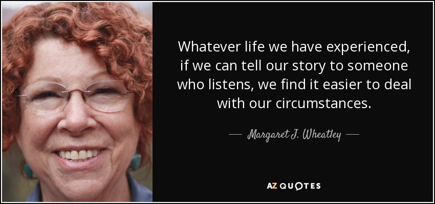 Whatever life we have experienced, if we can tell our story to someone who listens, we find it easier to deal with our circumstances. - Margaret J. Wheatley
