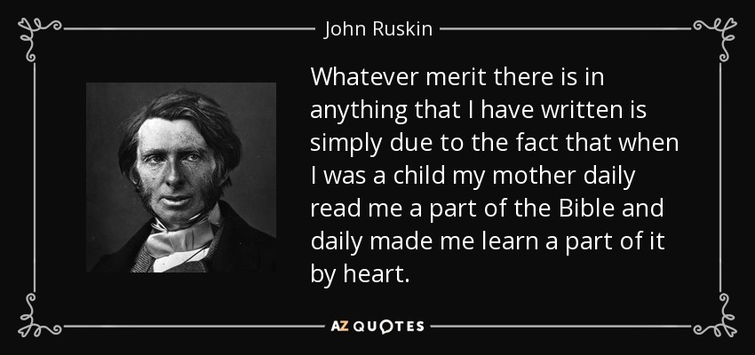 Whatever merit there is in anything that I have written is simply due to the fact that when I was a child my mother daily read me a part of the Bible and daily made me learn a part of it by heart. - John Ruskin