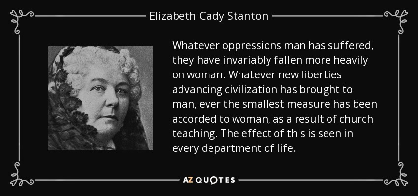 Whatever oppressions man has suffered, they have invariably fallen more heavily on woman. Whatever new liberties advancing civilization has brought to man, ever the smallest measure has been accorded to woman, as a result of church teaching. The effect of this is seen in every department of life. - Elizabeth Cady Stanton