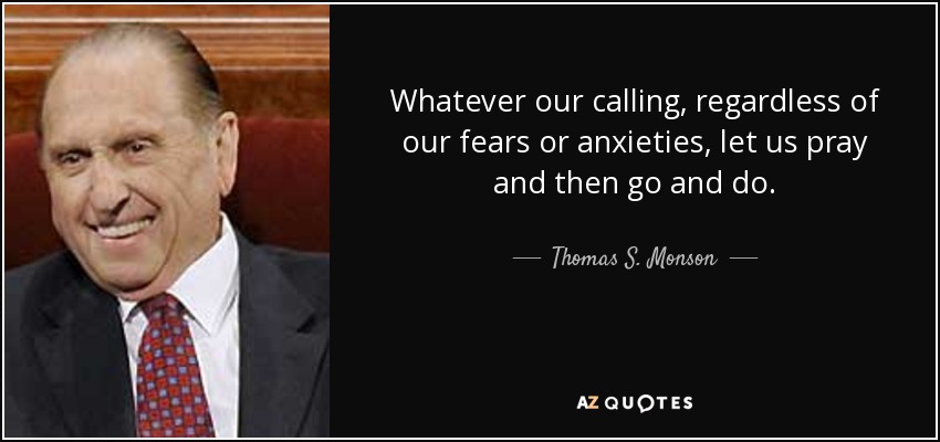 Whatever our calling, regardless of our fears or anxieties, let us pray and then go and do. - Thomas S. Monson