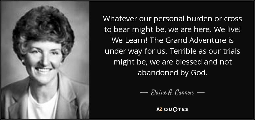Whatever our personal burden or cross to bear might be, we are here. We live! We Learn! The Grand Adventure is under way for us. Terrible as our trials might be, we are blessed and not abandoned by God. - Elaine A. Cannon